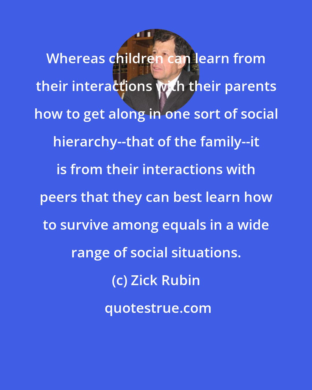 Zick Rubin: Whereas children can learn from their interactions with their parents how to get along in one sort of social hierarchy--that of the family--it is from their interactions with peers that they can best learn how to survive among equals in a wide range of social situations.