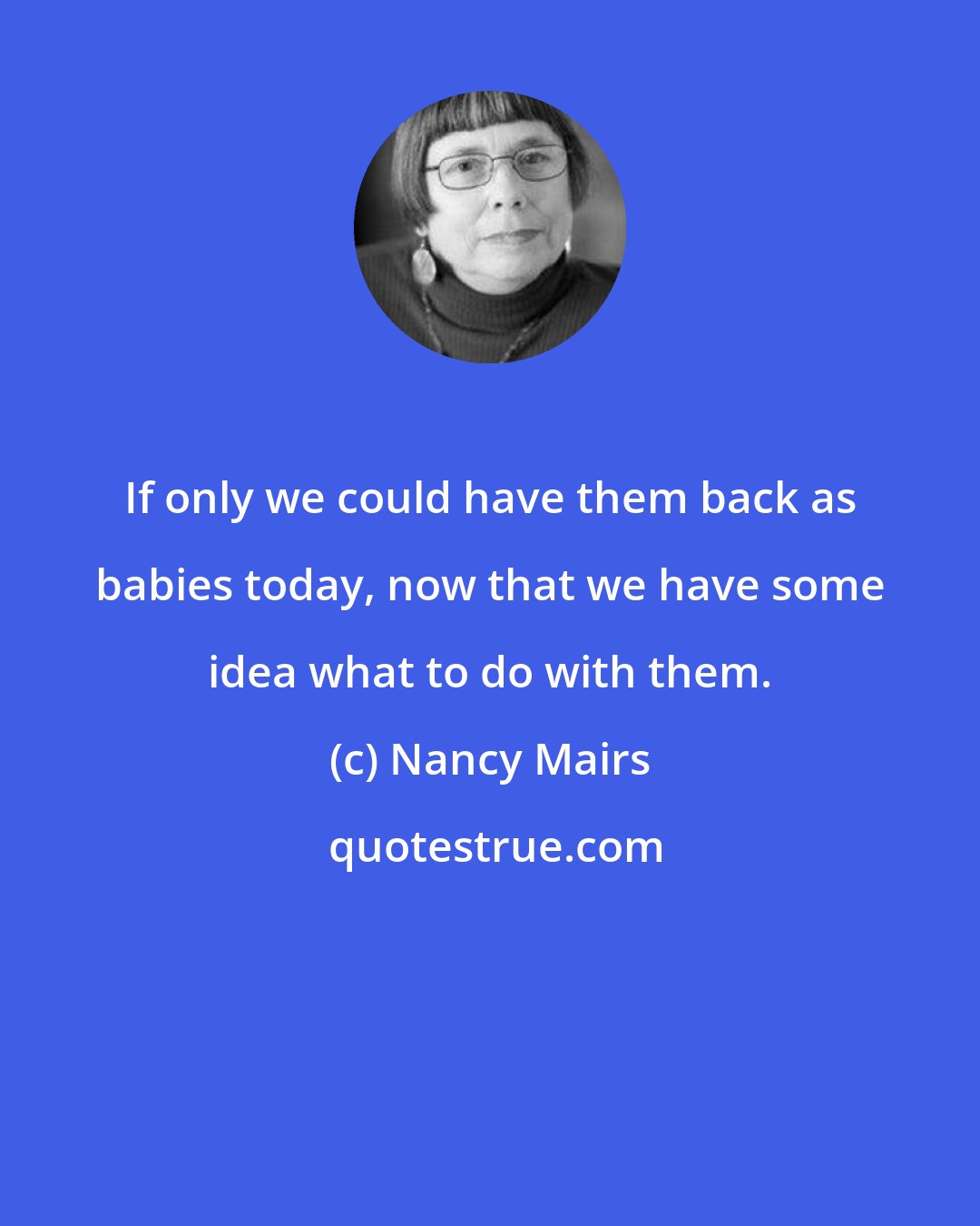 Nancy Mairs: If only we could have them back as babies today, now that we have some idea what to do with them.