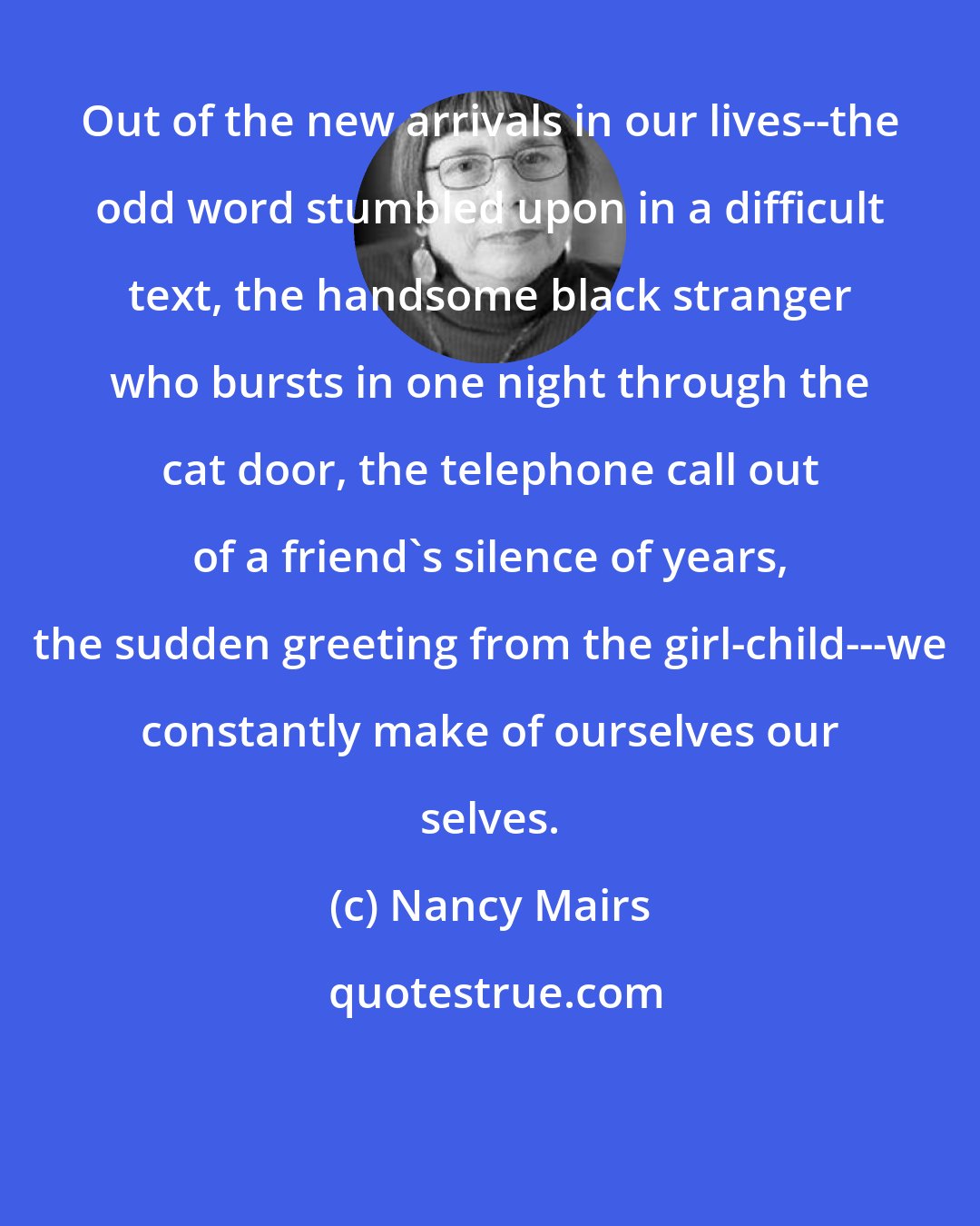 Nancy Mairs: Out of the new arrivals in our lives--the odd word stumbled upon in a difficult text, the handsome black stranger who bursts in one night through the cat door, the telephone call out of a friend's silence of years, the sudden greeting from the girl-child---we constantly make of ourselves our selves.