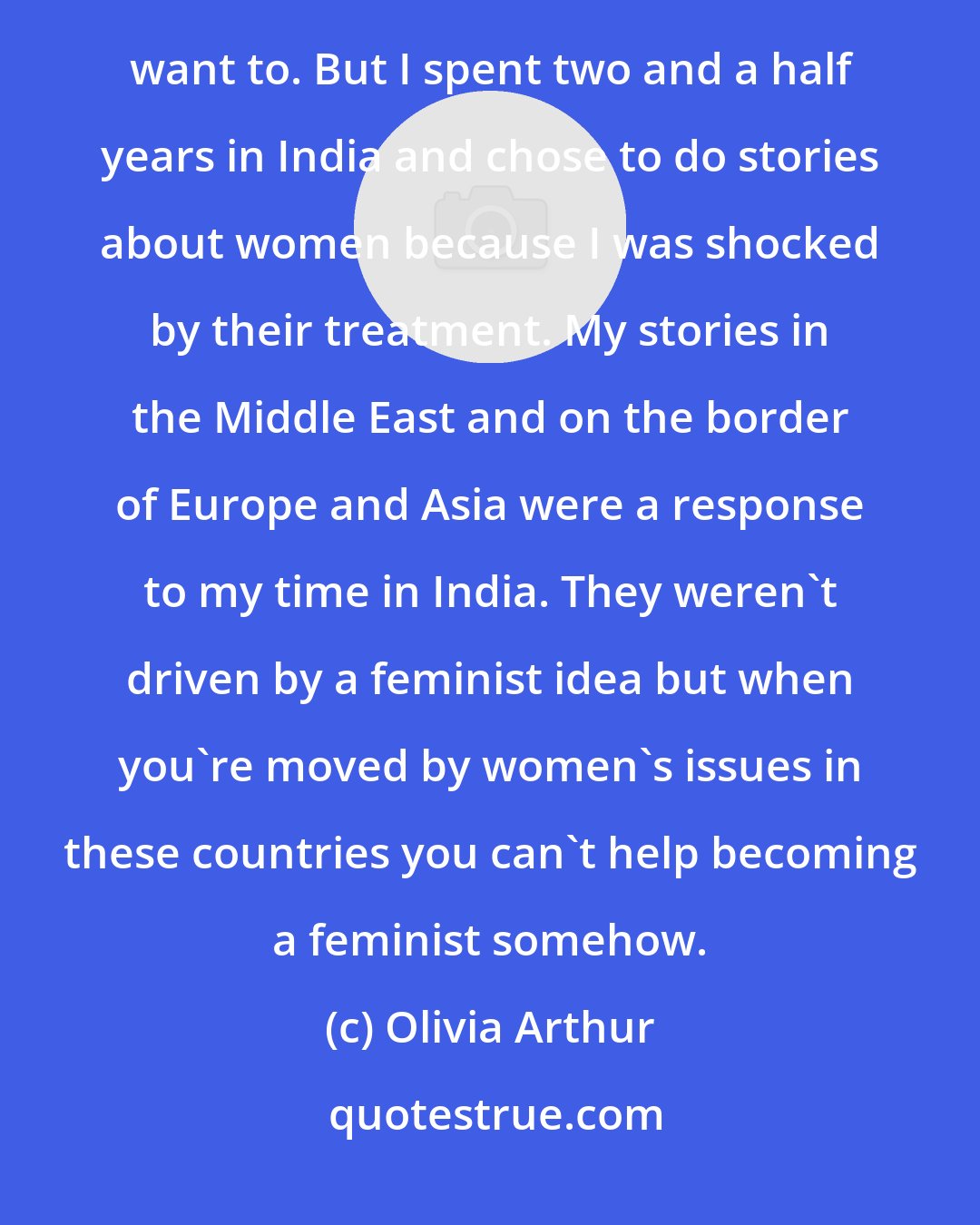 Olivia Arthur: At the beginning of my career, a more senior photographer told me to shoot stories on women and I didn't want to. But I spent two and a half years in India and chose to do stories about women because I was shocked by their treatment. My stories in the Middle East and on the border of Europe and Asia were a response to my time in India. They weren't driven by a feminist idea but when you're moved by women's issues in these countries you can't help becoming a feminist somehow.