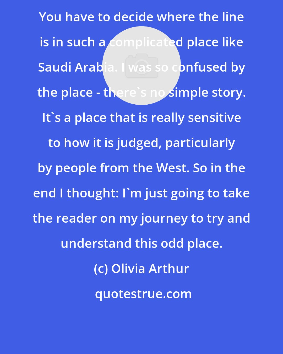 Olivia Arthur: You have to decide where the line is in such a complicated place like Saudi Arabia. I was so confused by the place - there's no simple story. It's a place that is really sensitive to how it is judged, particularly by people from the West. So in the end I thought: I'm just going to take the reader on my journey to try and understand this odd place.