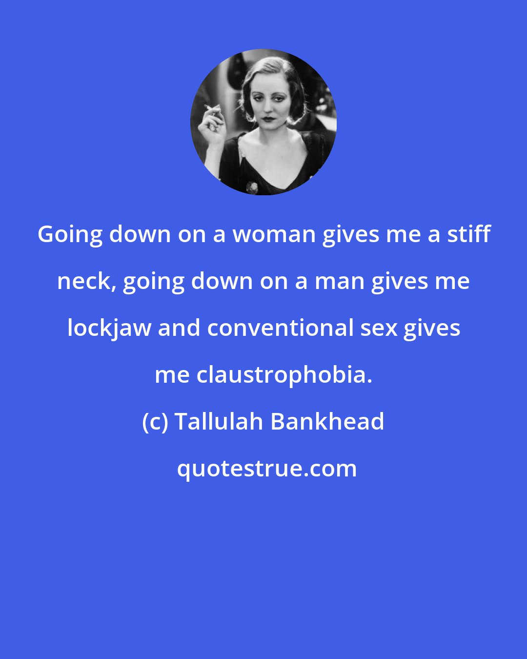 Tallulah Bankhead: Going down on a woman gives me a stiff neck, going down on a man gives me lockjaw and conventional sex gives me claustrophobia.