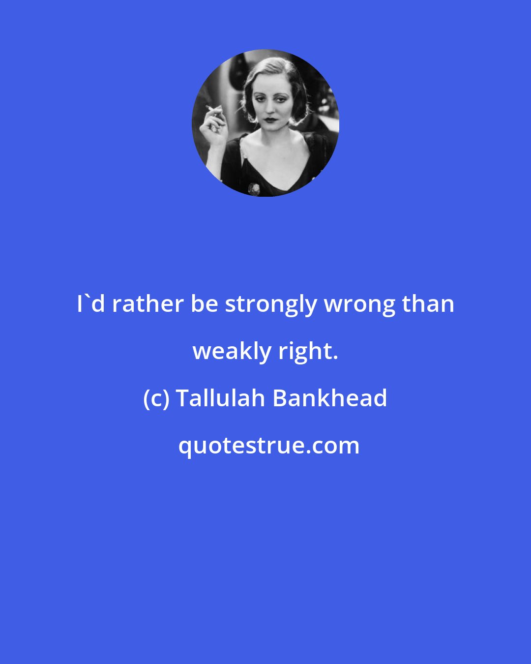 Tallulah Bankhead: I'd rather be strongly wrong than weakly right.