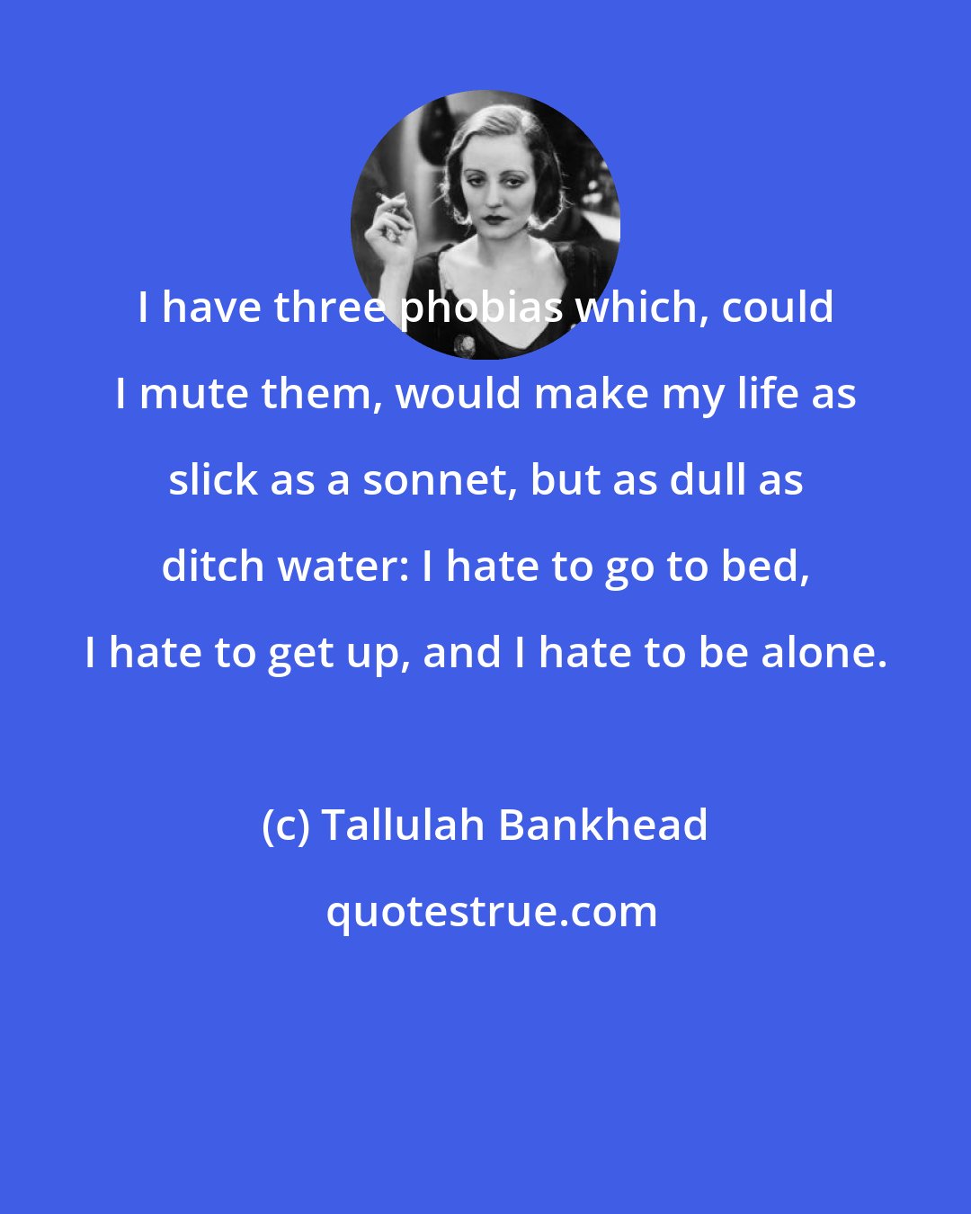 Tallulah Bankhead: I have three phobias which, could I mute them, would make my life as slick as a sonnet, but as dull as ditch water: I hate to go to bed, I hate to get up, and I hate to be alone.