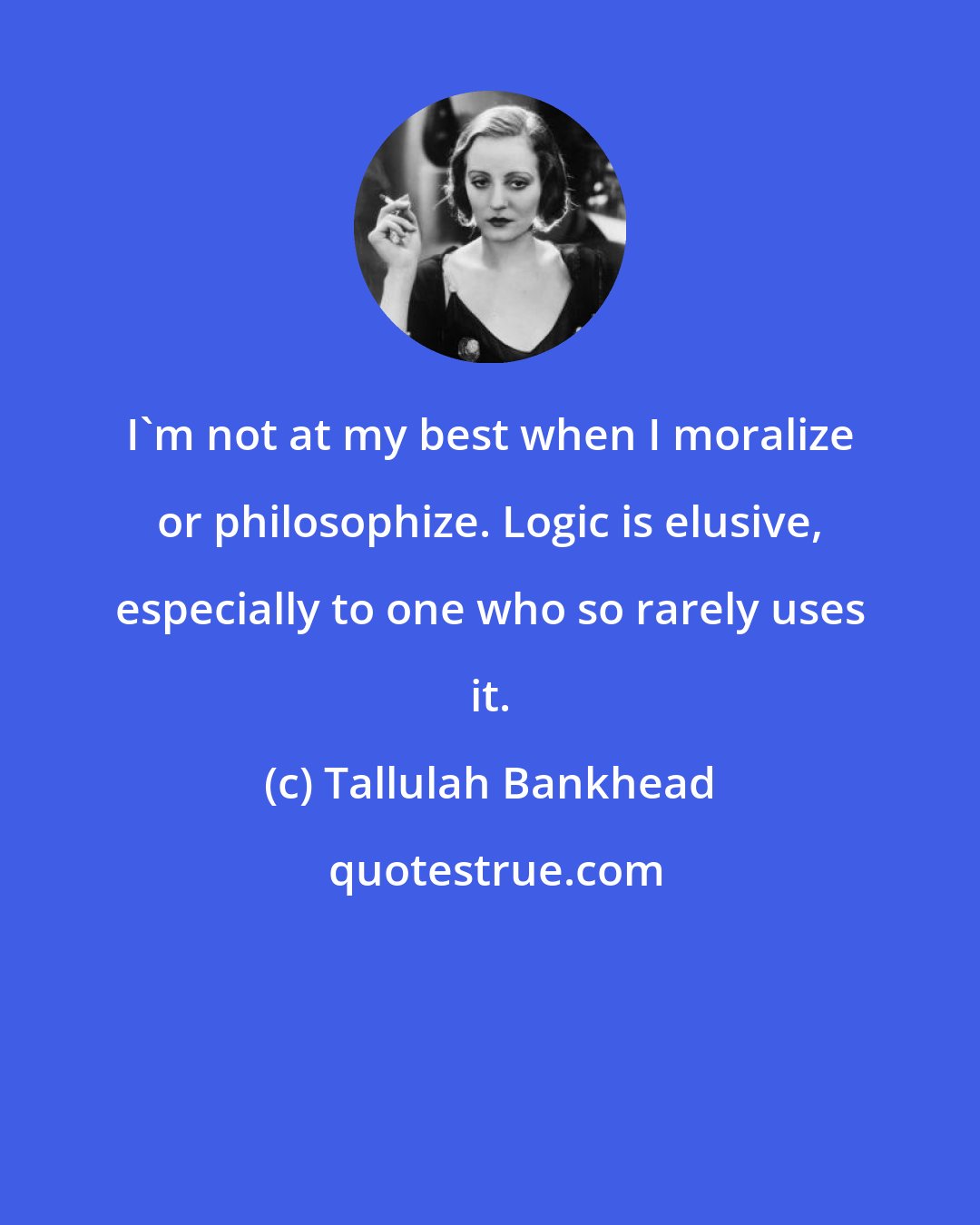 Tallulah Bankhead: I'm not at my best when I moralize or philosophize. Logic is elusive, especially to one who so rarely uses it.