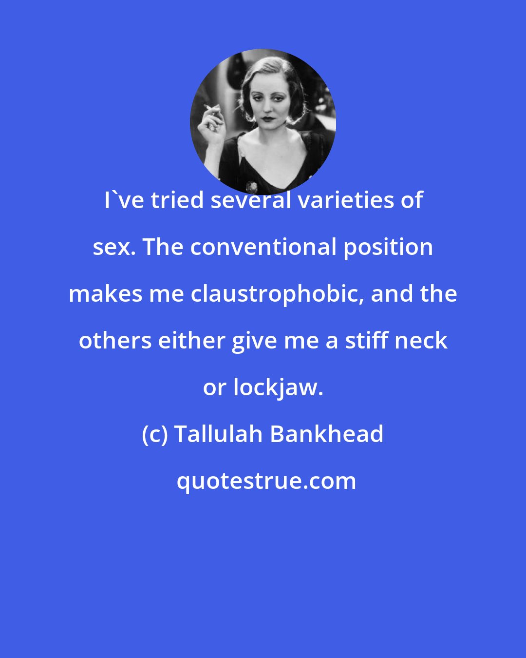 Tallulah Bankhead: I've tried several varieties of sex. The conventional position makes me claustrophobic, and the others either give me a stiff neck or lockjaw.