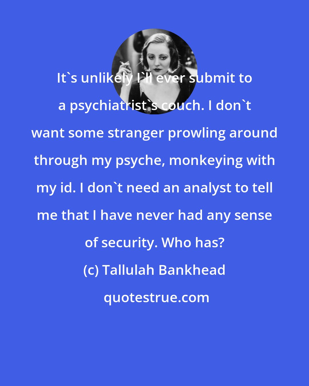 Tallulah Bankhead: It's unlikely I'll ever submit to a psychiatrist's couch. I don't want some stranger prowling around through my psyche, monkeying with my id. I don't need an analyst to tell me that I have never had any sense of security. Who has?