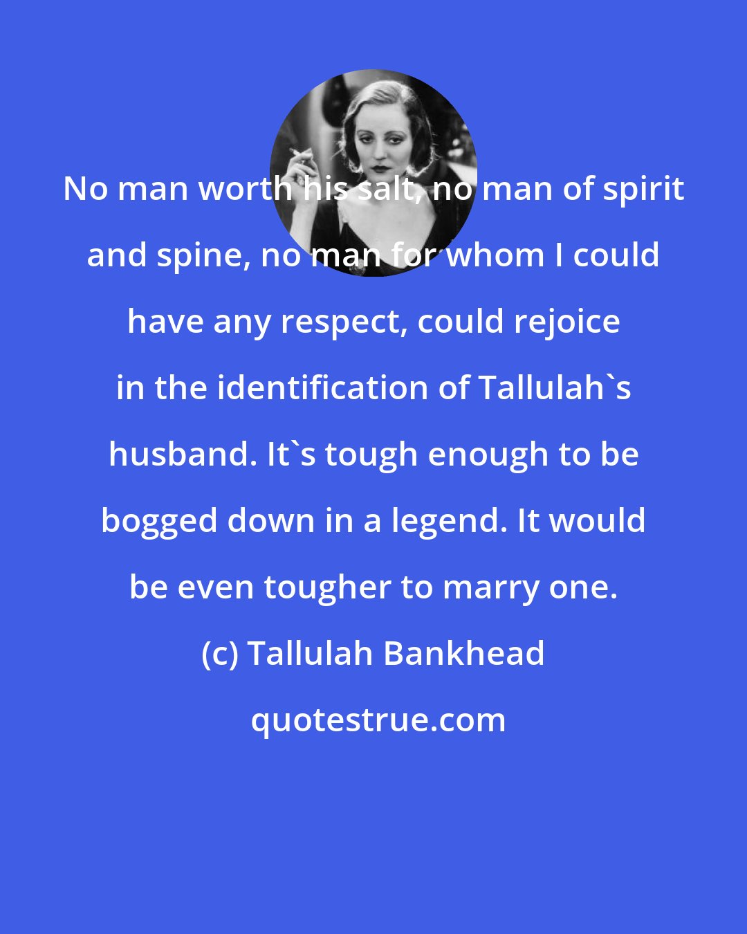 Tallulah Bankhead: No man worth his salt, no man of spirit and spine, no man for whom I could have any respect, could rejoice in the identification of Tallulah's husband. It's tough enough to be bogged down in a legend. It would be even tougher to marry one.