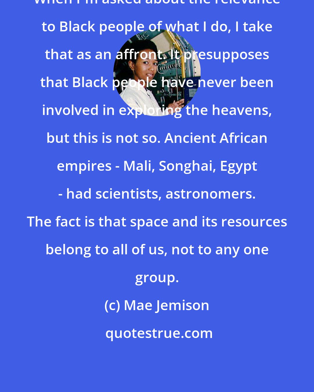 Mae Jemison: When I'm asked about the relevance to Black people of what I do, I take that as an affront. It presupposes that Black people have never been involved in exploring the heavens, but this is not so. Ancient African empires - Mali, Songhai, Egypt - had scientists, astronomers. The fact is that space and its resources belong to all of us, not to any one group.