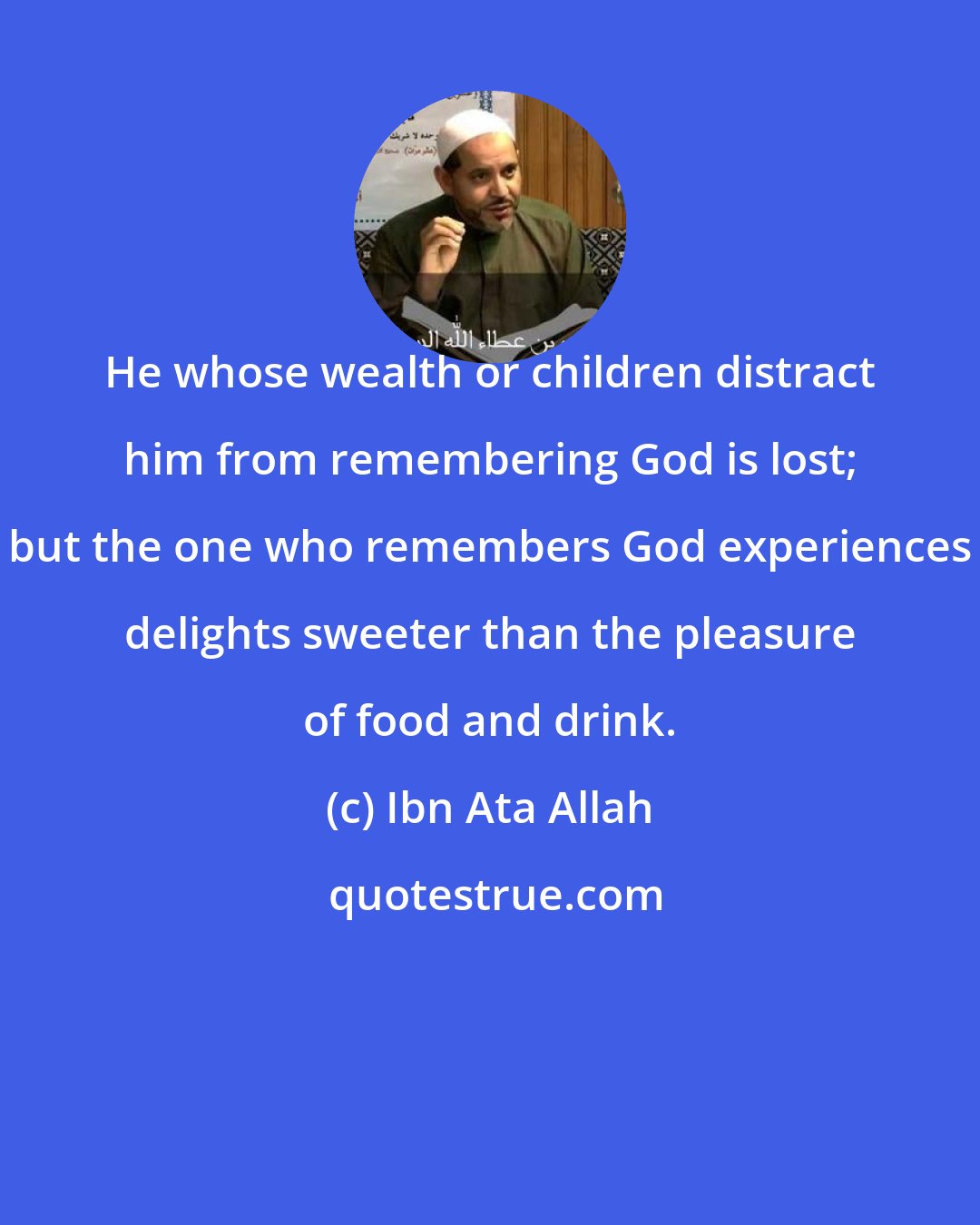 Ibn Ata Allah: He whose wealth or children distract him from remembering God is lost; but the one who remembers God experiences delights sweeter than the pleasure of food and drink.