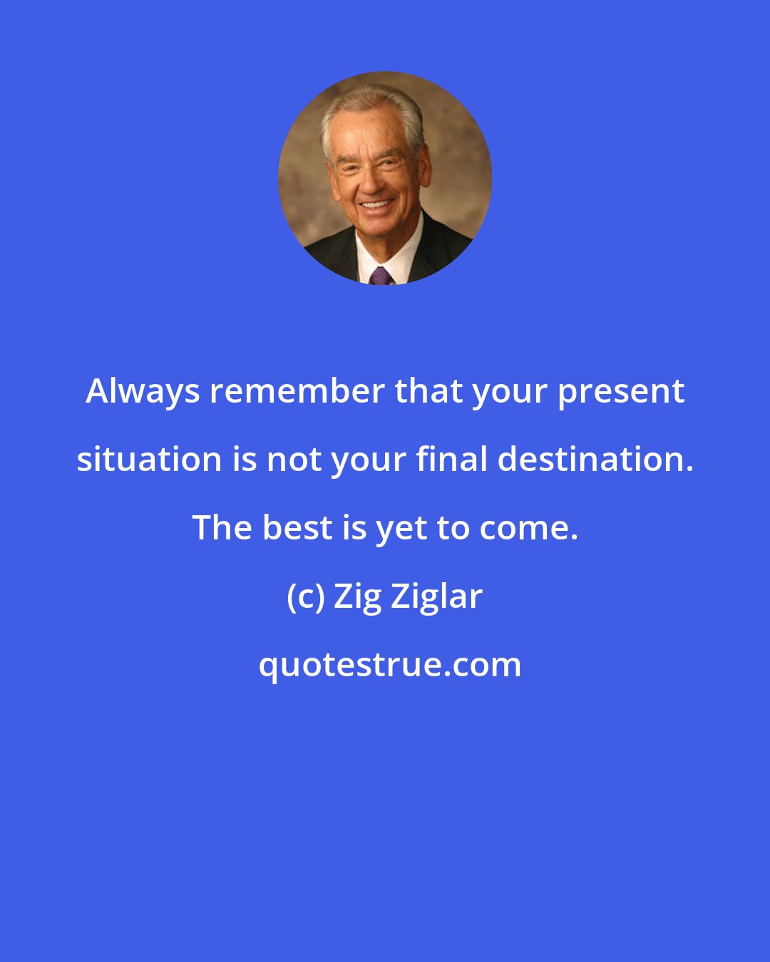 Zig Ziglar: Always remember that your present situation is not your final destination. The best is yet to come.