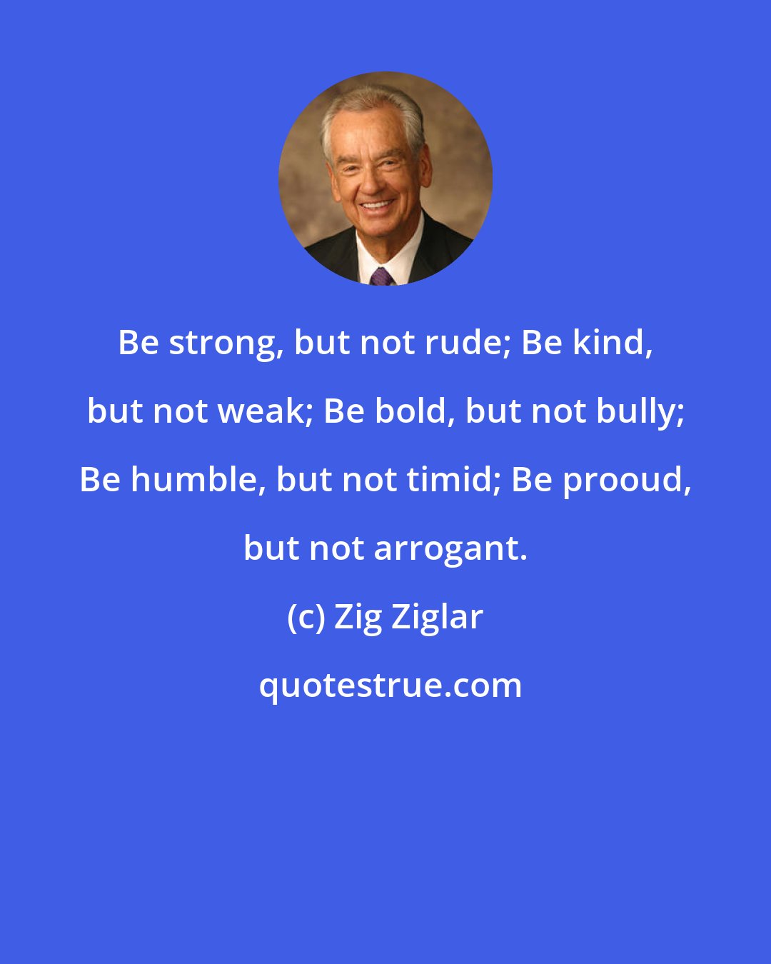 Zig Ziglar: Be strong, but not rude; Be kind, but not weak; Be bold, but not bully; Be humble, but not timid; Be prooud, but not arrogant.