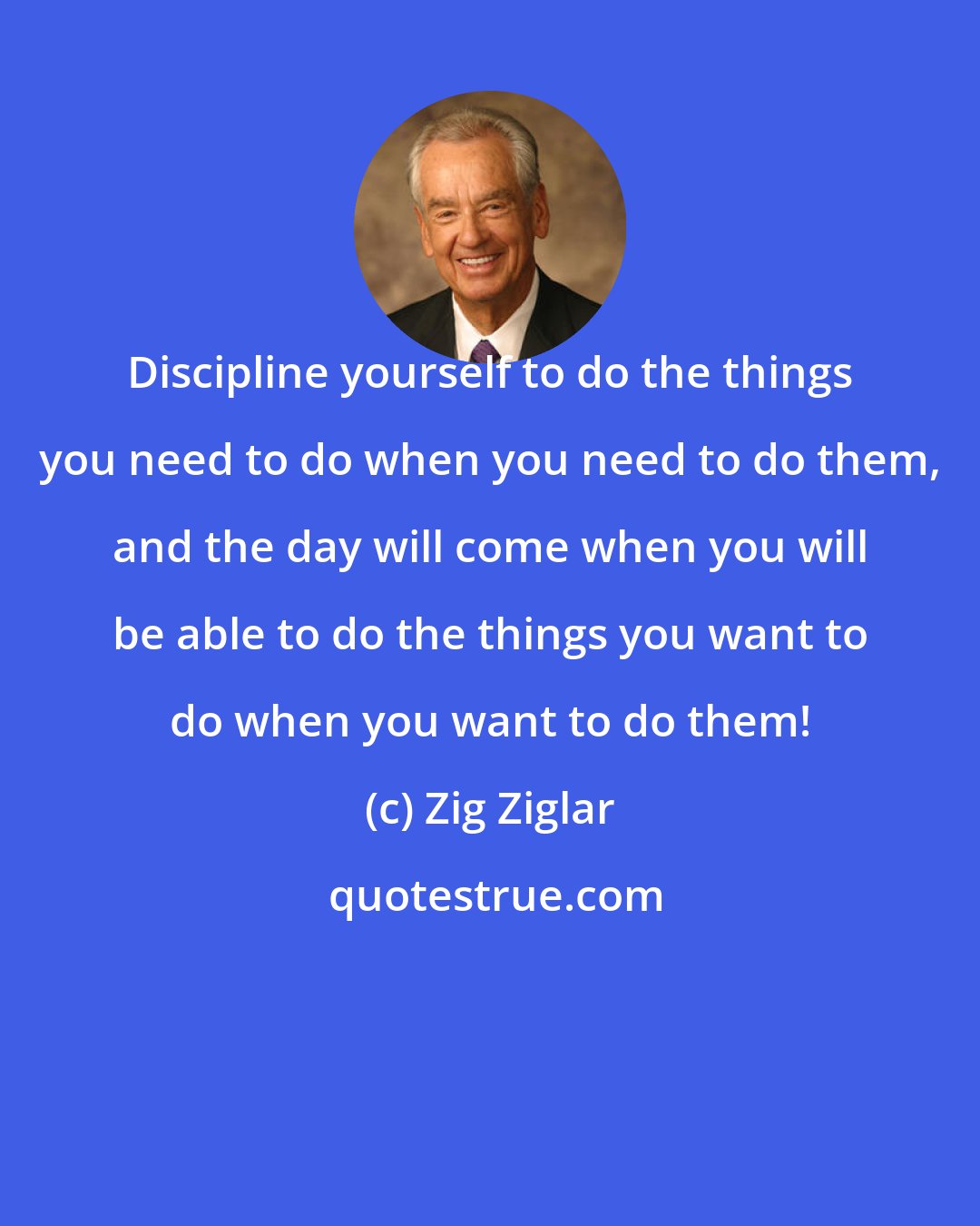 Zig Ziglar: Discipline yourself to do the things you need to do when you need to do them, and the day will come when you will be able to do the things you want to do when you want to do them!