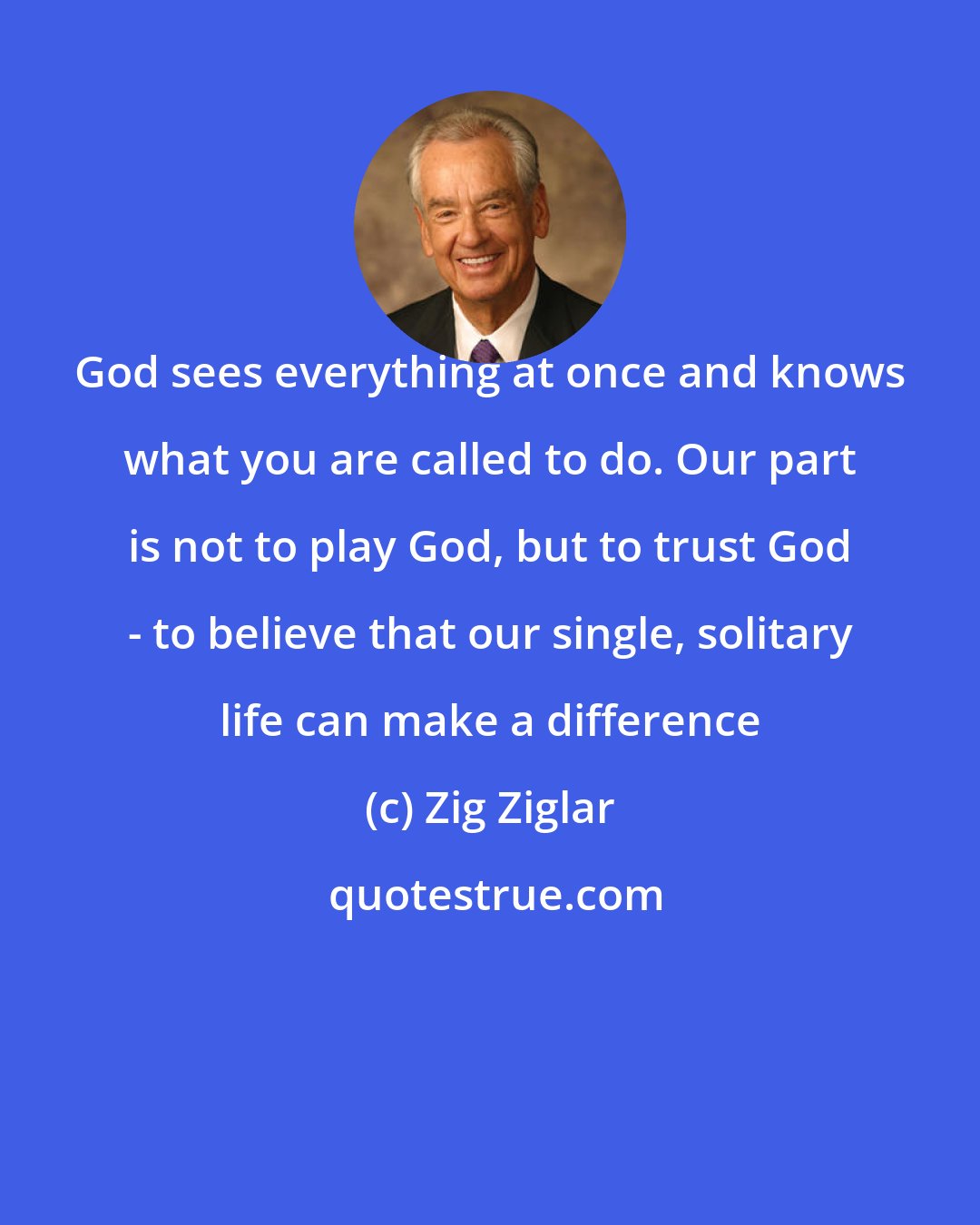 Zig Ziglar: God sees everything at once and knows what you are called to do. Our part is not to play God, but to trust God - to believe that our single, solitary life can make a difference