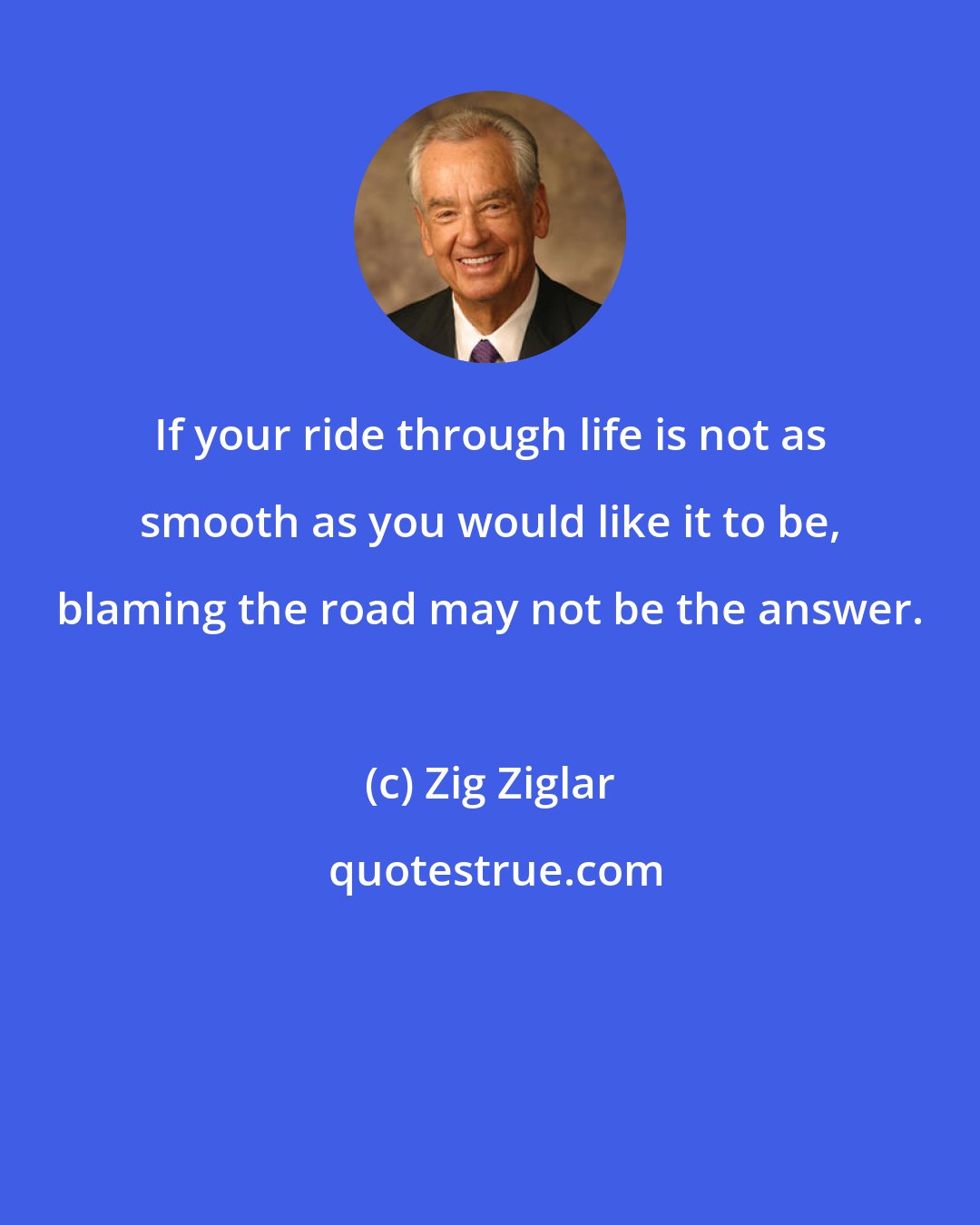 Zig Ziglar: If your ride through life is not as smooth as you would like it to be, blaming the road may not be the answer.