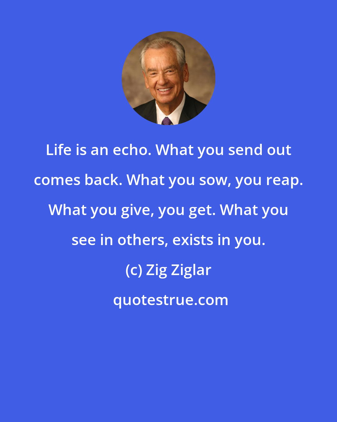 Zig Ziglar: Life is an echo. What you send out comes back. What you sow, you reap. What you give, you get. What you see in others, exists in you.