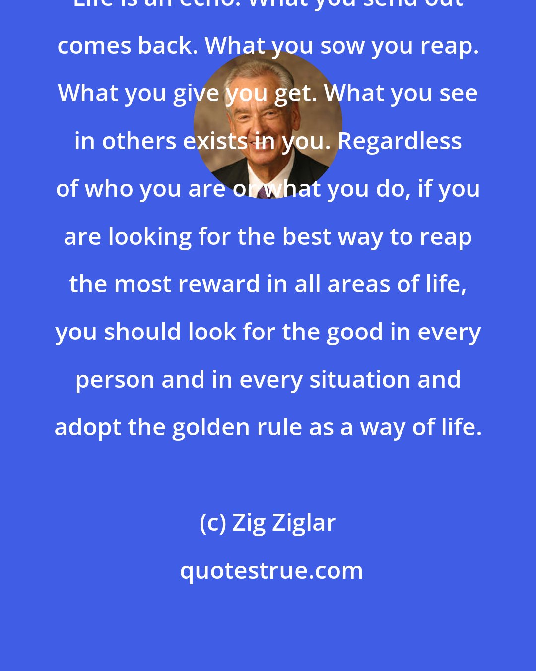 Zig Ziglar: Life is an echo. What you send out comes back. What you sow you reap. What you give you get. What you see in others exists in you. Regardless of who you are or what you do, if you are looking for the best way to reap the most reward in all areas of life, you should look for the good in every person and in every situation and adopt the golden rule as a way of life.