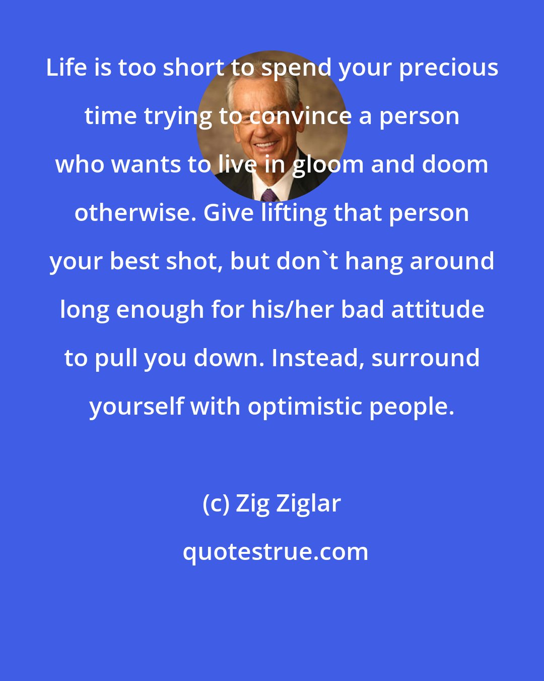 Zig Ziglar: Life is too short to spend your precious time trying to convince a person who wants to live in gloom and doom otherwise. Give lifting that person your best shot, but don't hang around long enough for his/her bad attitude to pull you down. Instead, surround yourself with optimistic people.