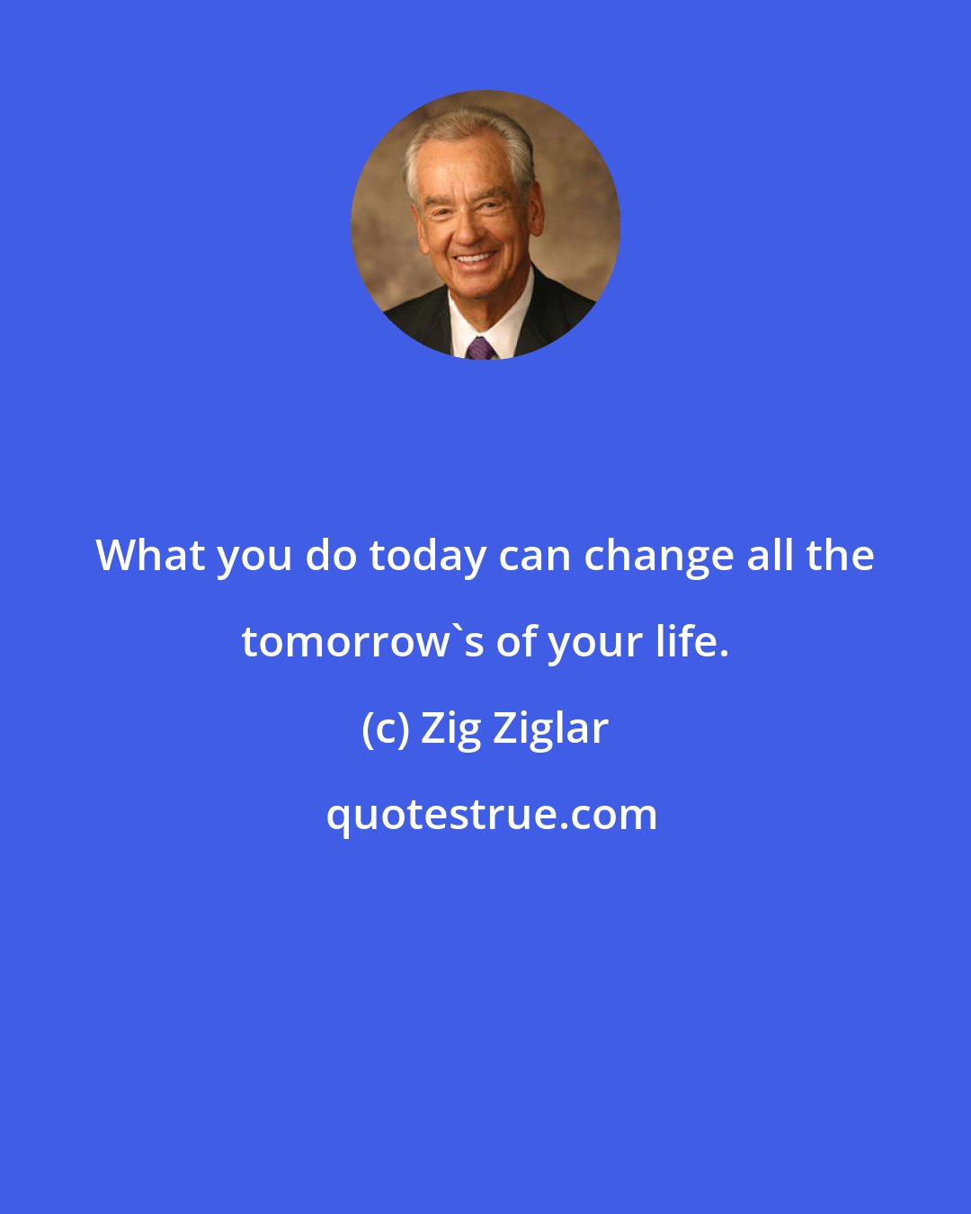 Zig Ziglar: What you do today can change all the tomorrow's of your life.