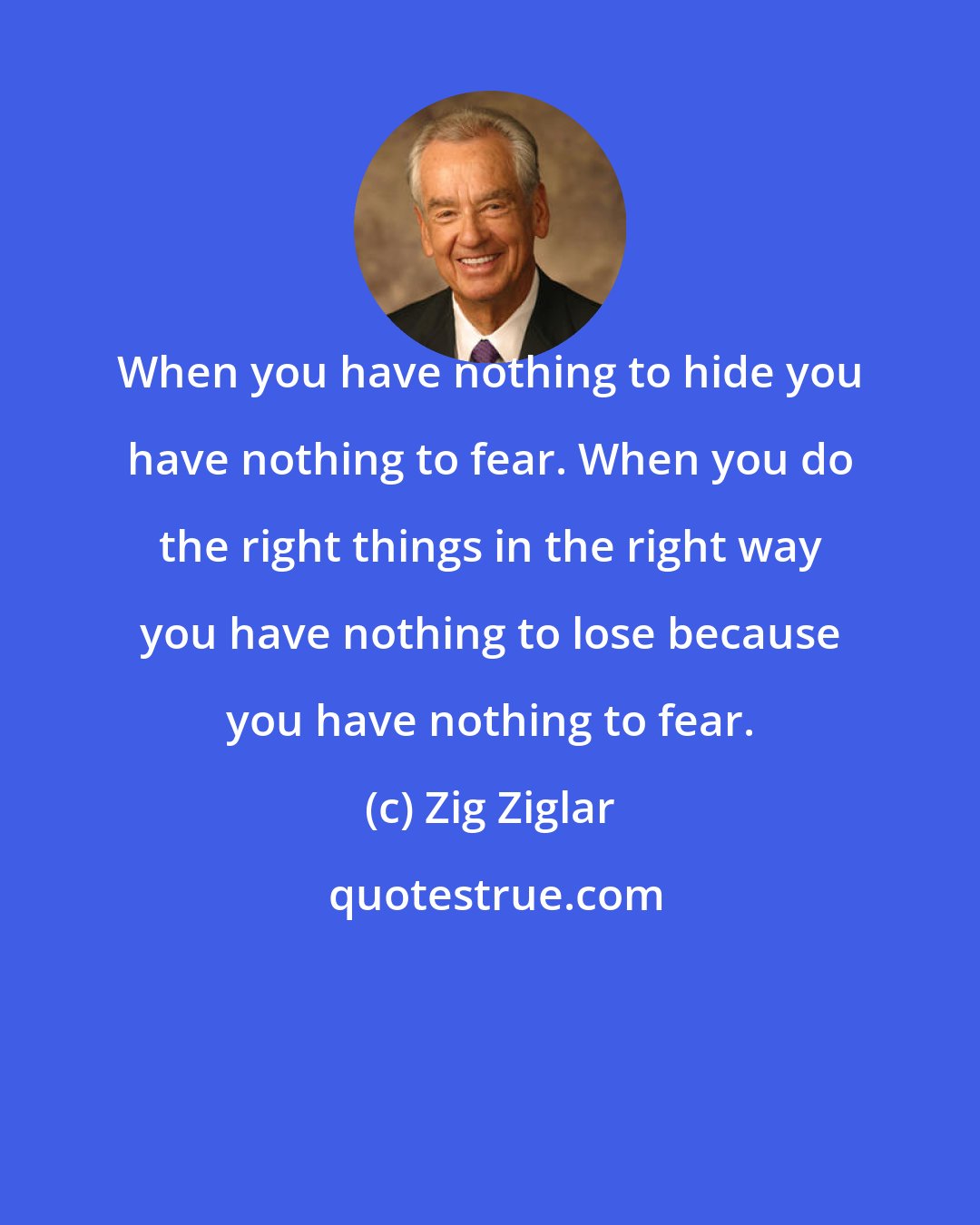 Zig Ziglar: When you have nothing to hide you have nothing to fear. When you do the right things in the right way you have nothing to lose because you have nothing to fear.