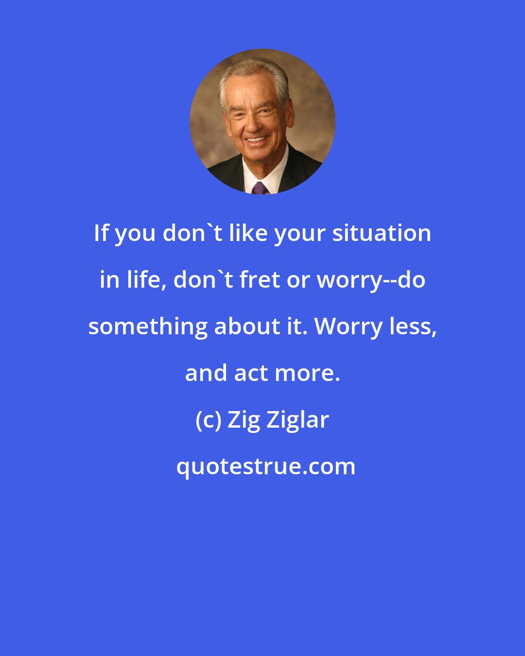 Zig Ziglar: If you don't like your situation in life, don't fret or worry--do something about it. Worry less, and act more.