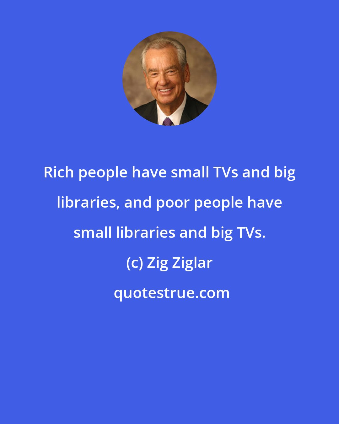 Zig Ziglar: Rich people have small TVs and big libraries, and poor people have small libraries and big TVs.