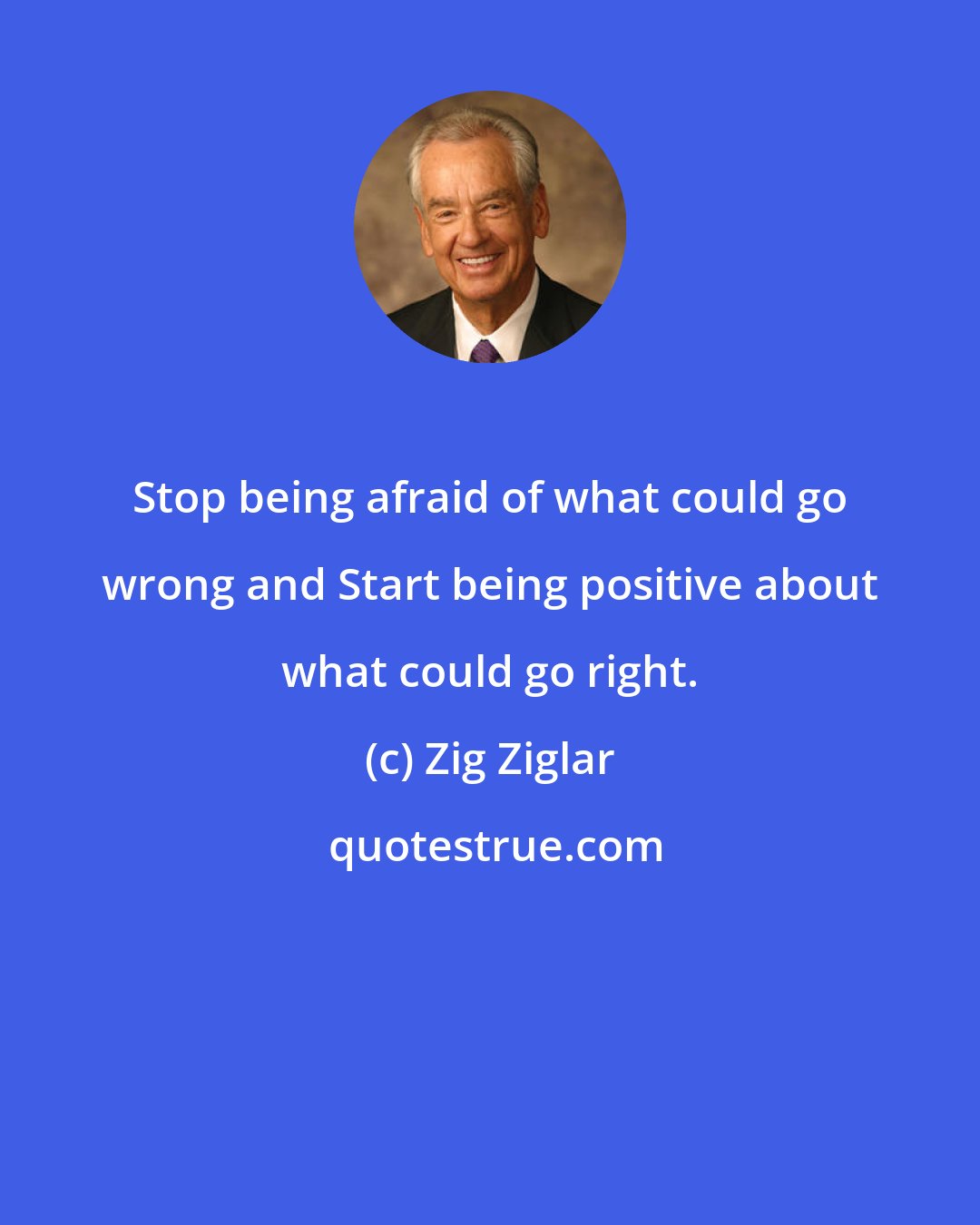 Zig Ziglar: Stop being afraid of what could go wrong and Start being positive about what could go right.