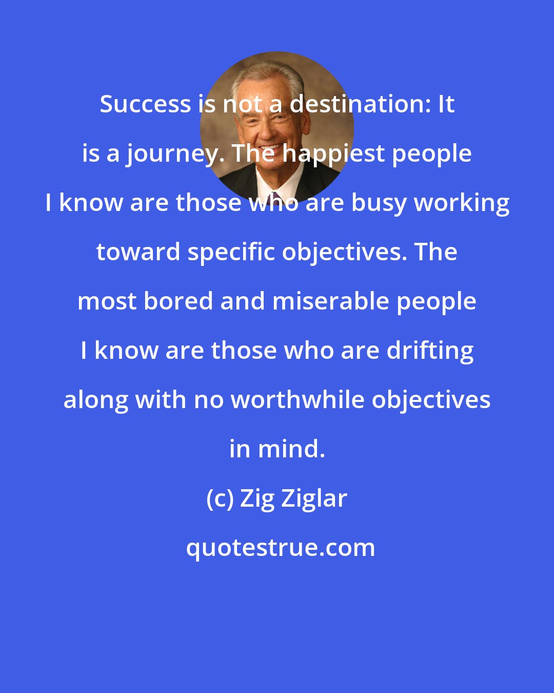 Zig Ziglar: Success is not a destination: It is a journey. The happiest people I know are those who are busy working toward specific objectives. The most bored and miserable people I know are those who are drifting along with no worthwhile objectives in mind.