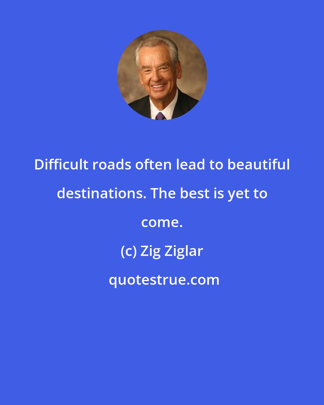 Zig Ziglar: Difficult roads often lead to beautiful destinations. The best is yet to come.