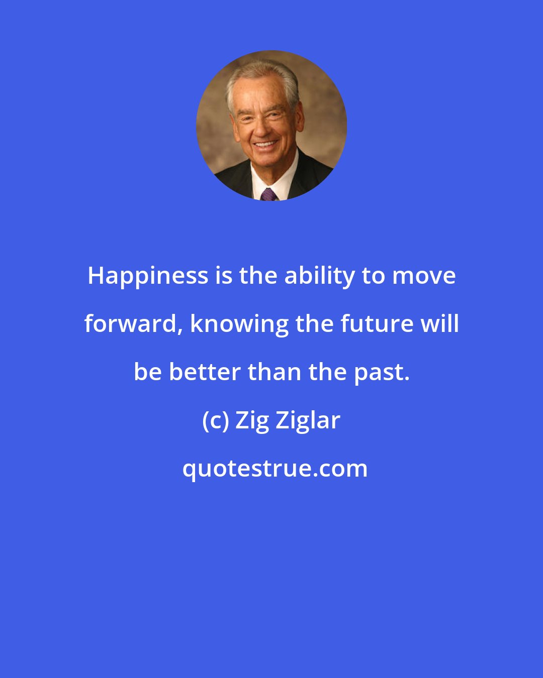 Zig Ziglar: Happiness is the ability to move forward, knowing the future will be better than the past.