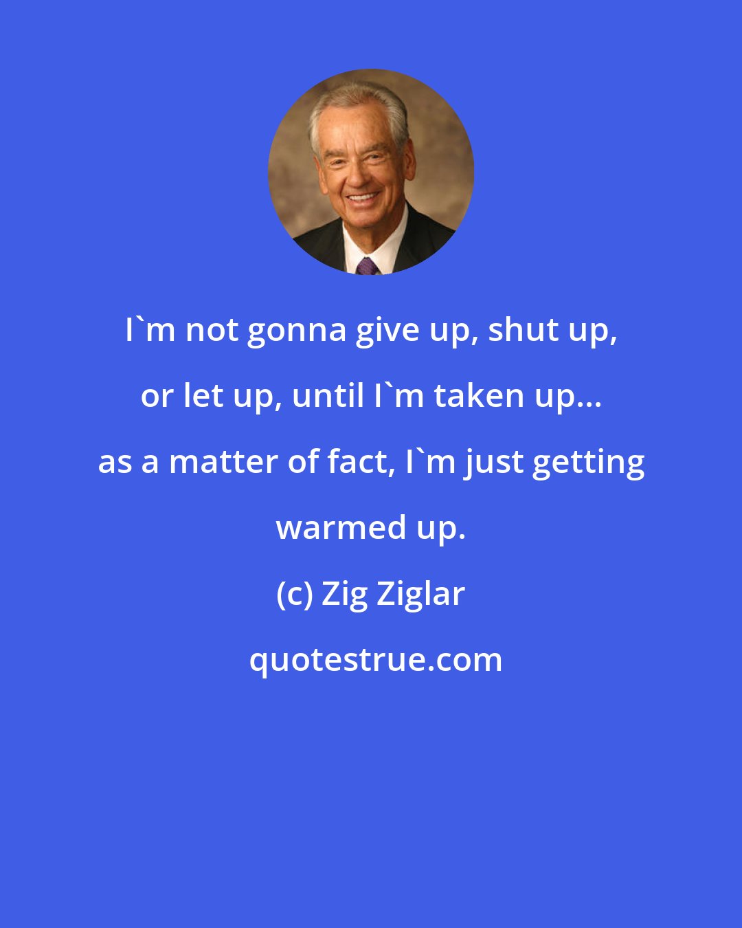 Zig Ziglar: I'm not gonna give up, shut up, or let up, until I'm taken up... as a matter of fact, I'm just getting warmed up.