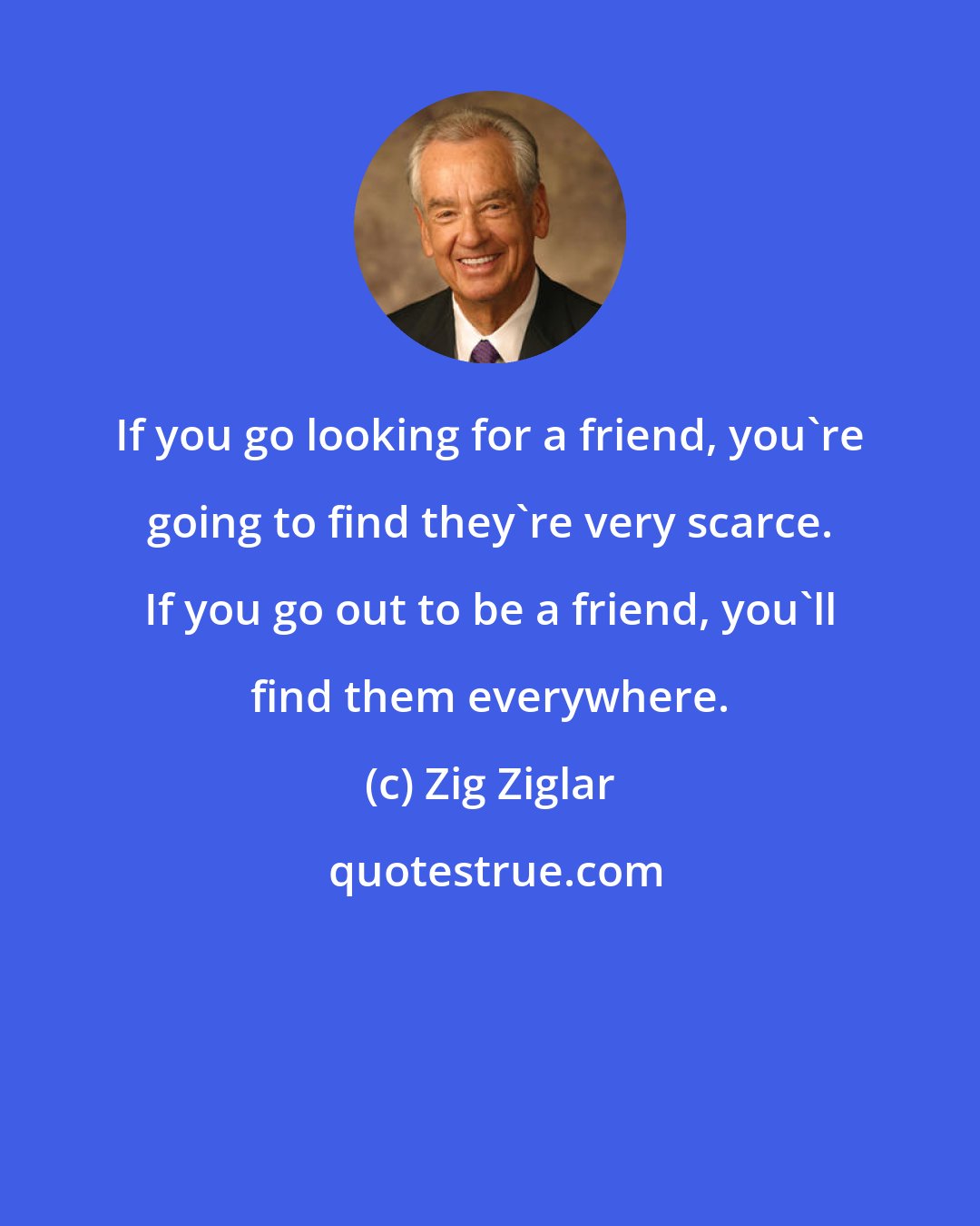 Zig Ziglar: If you go looking for a friend, you're going to find they're very scarce. If you go out to be a friend, you'll find them everywhere.