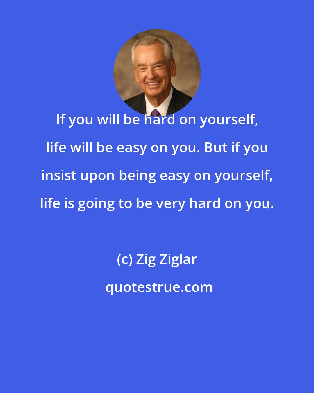 Zig Ziglar: If you will be hard on yourself, life will be easy on you. But if you insist upon being easy on yourself, life is going to be very hard on you.