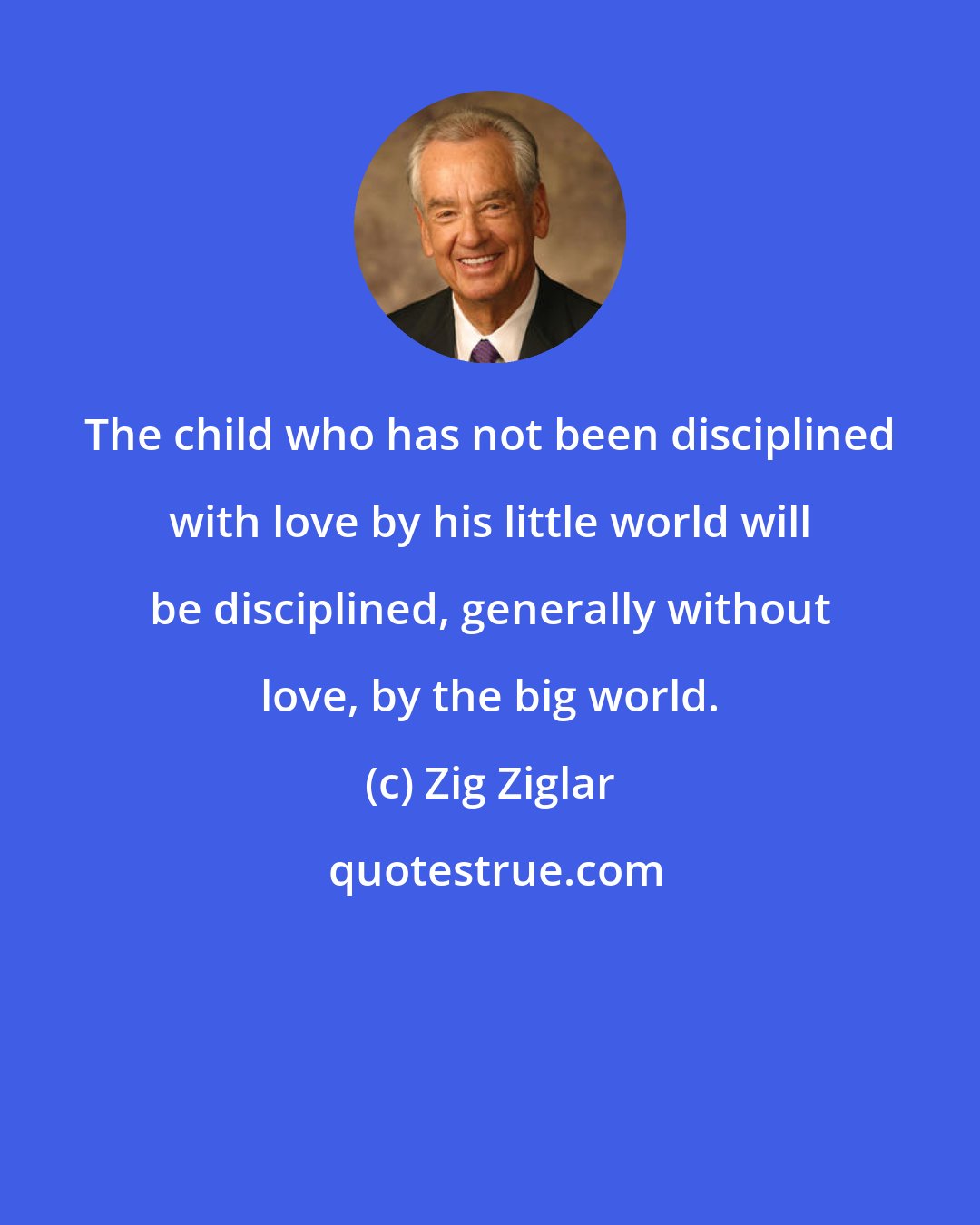 Zig Ziglar: The child who has not been disciplined with love by his little world will be disciplined, generally without love, by the big world.