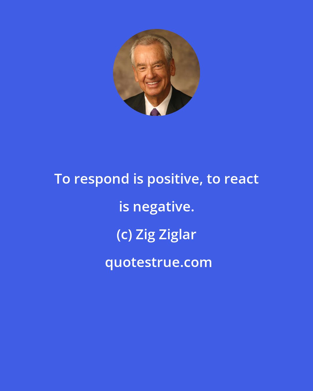 Zig Ziglar: To respond is positive, to react is negative.