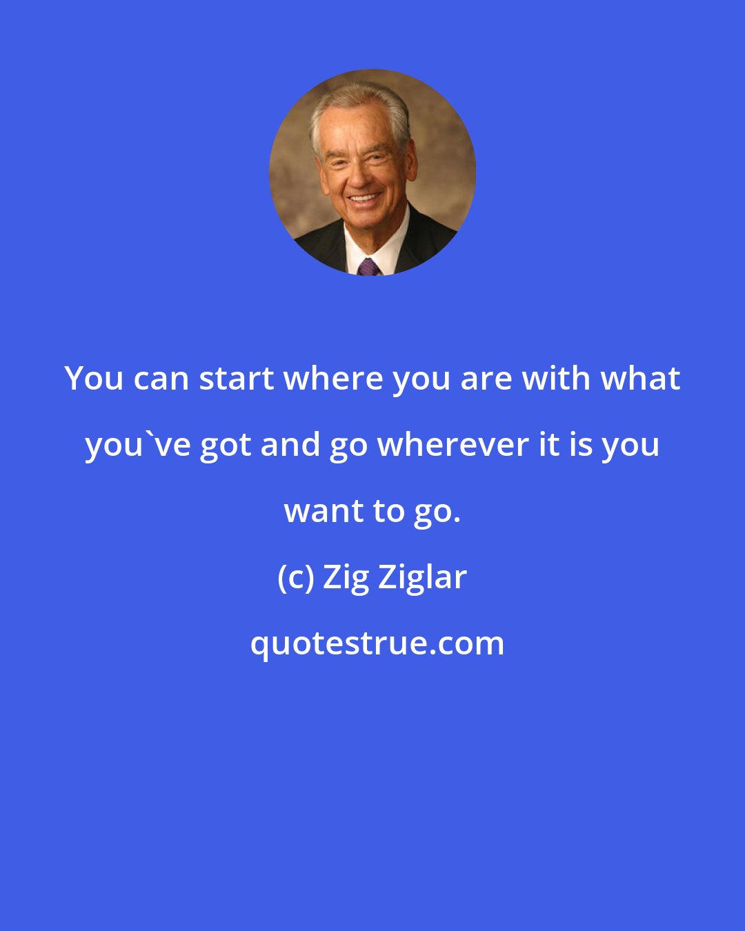 Zig Ziglar: You can start where you are with what you've got and go wherever it is you want to go.