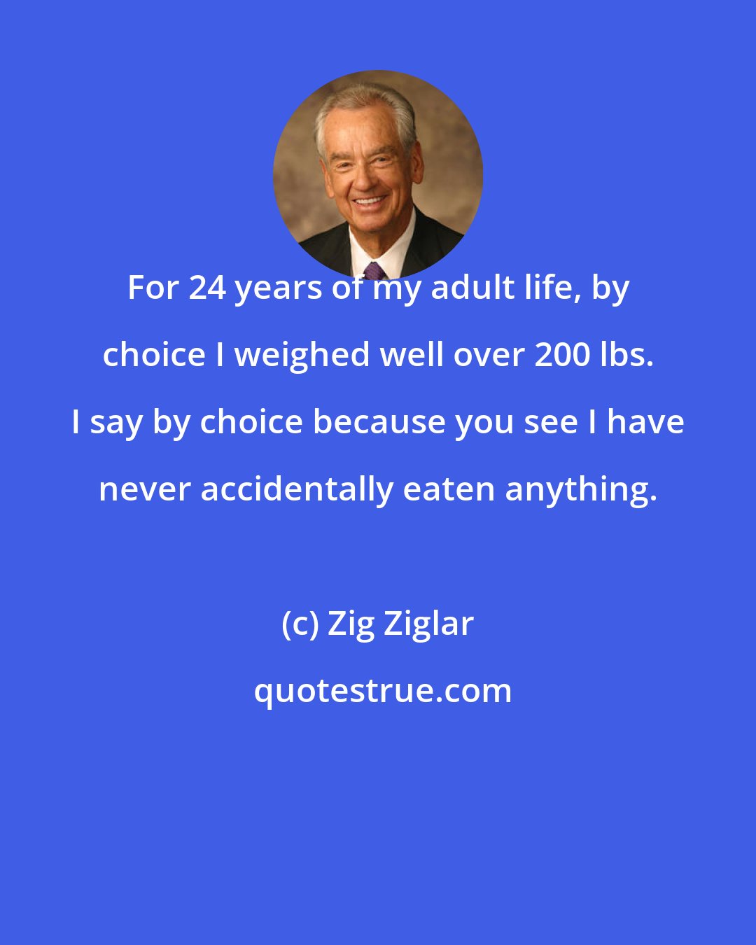 Zig Ziglar: For 24 years of my adult life, by choice I weighed well over 200 lbs. I say by choice because you see I have never accidentally eaten anything.