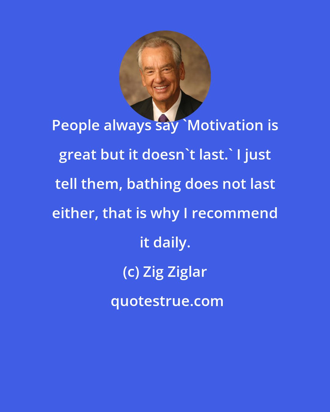 Zig Ziglar: People always say 'Motivation is great but it doesn't last.' I just tell them, bathing does not last either, that is why I recommend it daily.