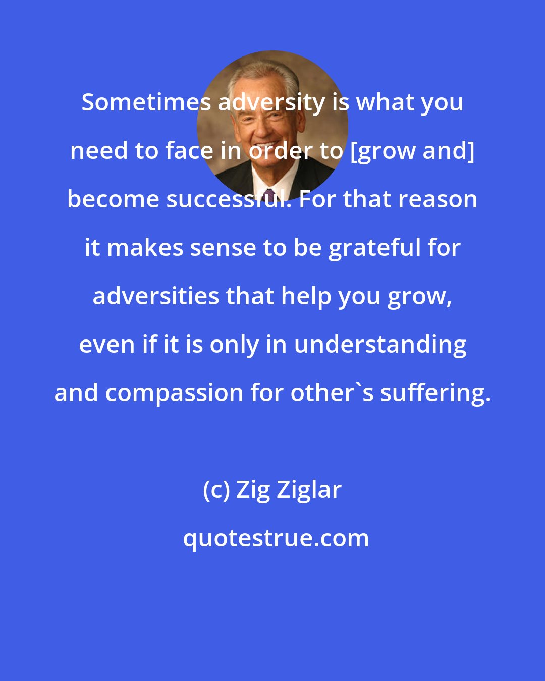 Zig Ziglar: Sometimes adversity is what you need to face in order to [grow and] become successful. For that reason it makes sense to be grateful for adversities that help you grow, even if it is only in understanding and compassion for other's suffering.