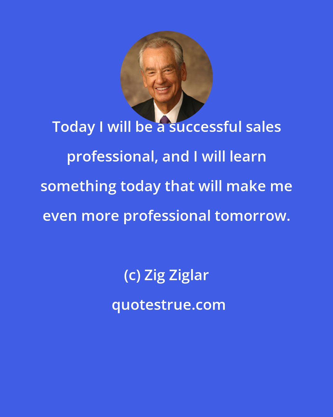Zig Ziglar: Today I will be a successful sales professional, and I will learn something today that will make me even more professional tomorrow.