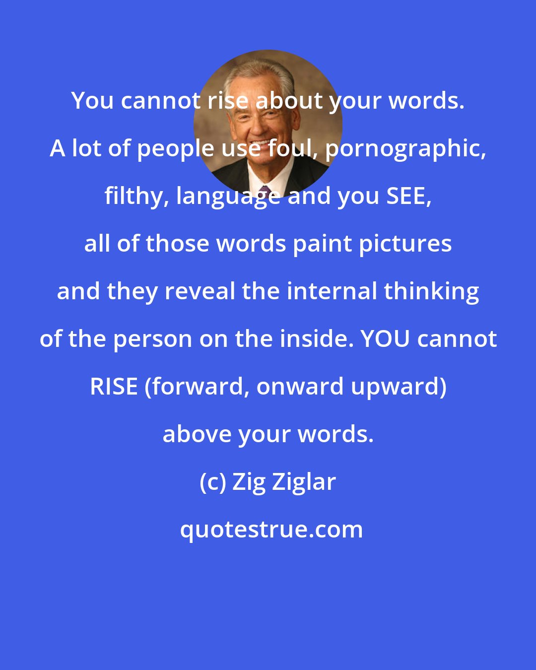 Zig Ziglar: You cannot rise about your words. A lot of people use foul, pornographic, filthy, language and you SEE, all of those words paint pictures and they reveal the internal thinking of the person on the inside. YOU cannot RISE (forward, onward upward) above your words.