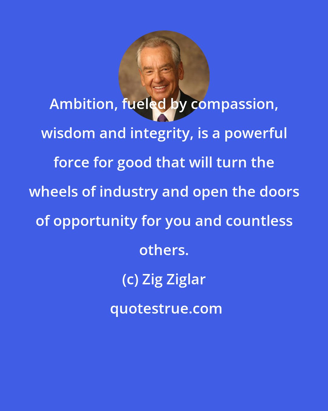 Zig Ziglar: Ambition, fueled by compassion, wisdom and integrity, is a powerful force for good that will turn the wheels of industry and open the doors of opportunity for you and countless others.