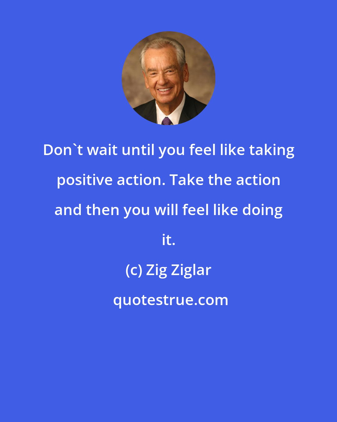 Zig Ziglar: Don't wait until you feel like taking positive action. Take the action and then you will feel like doing it.