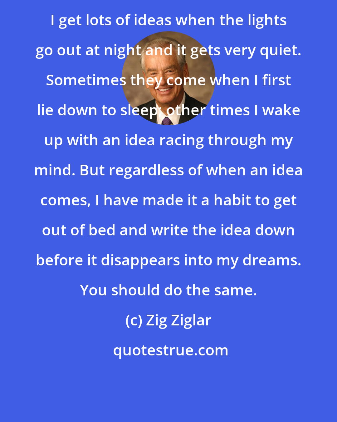 Zig Ziglar: I get lots of ideas when the lights go out at night and it gets very quiet. Sometimes they come when I first lie down to sleep; other times I wake up with an idea racing through my mind. But regardless of when an idea comes, I have made it a habit to get out of bed and write the idea down before it disappears into my dreams. You should do the same.