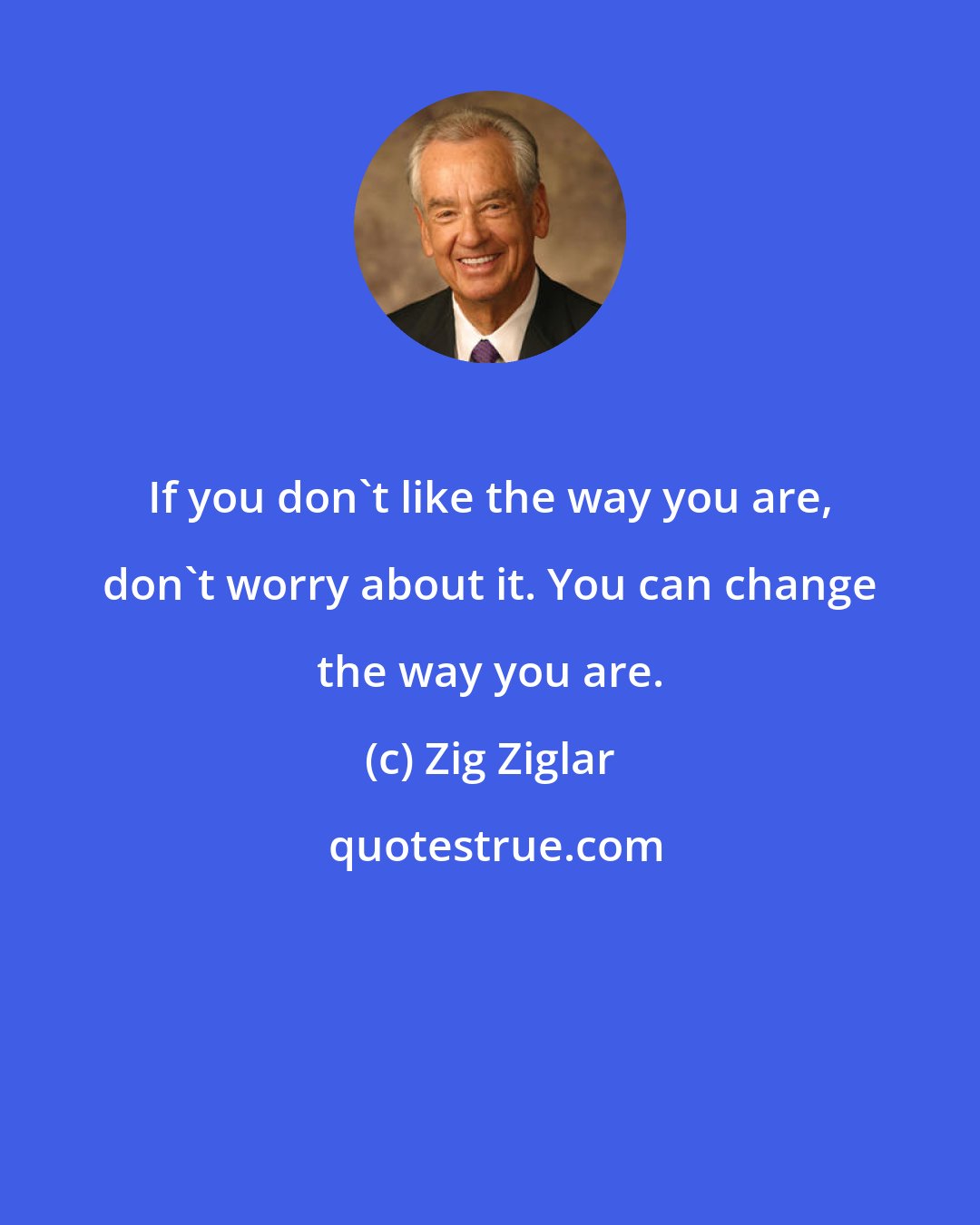 Zig Ziglar: If you don't like the way you are, don't worry about it. You can change the way you are.