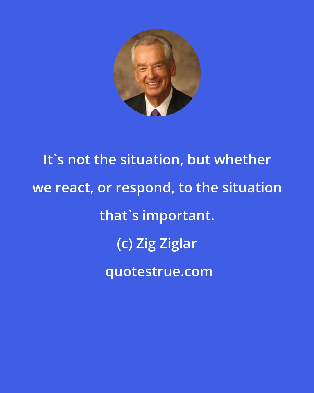 Zig Ziglar: It's not the situation, but whether we react, or respond, to the situation that's important.