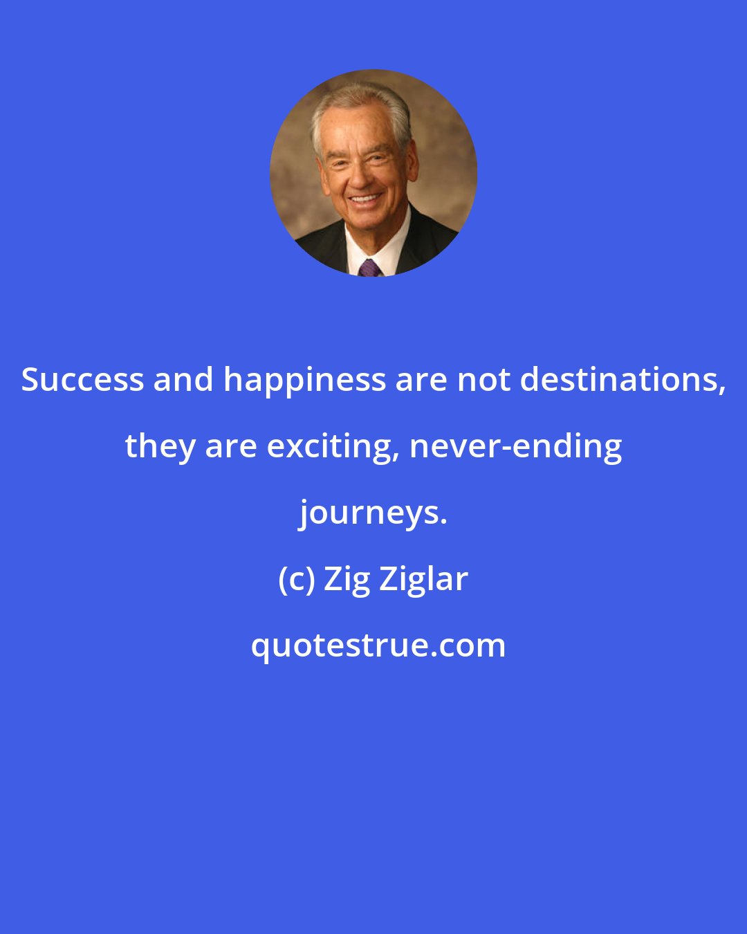 Zig Ziglar: Success and happiness are not destinations, they are exciting, never-ending journeys.