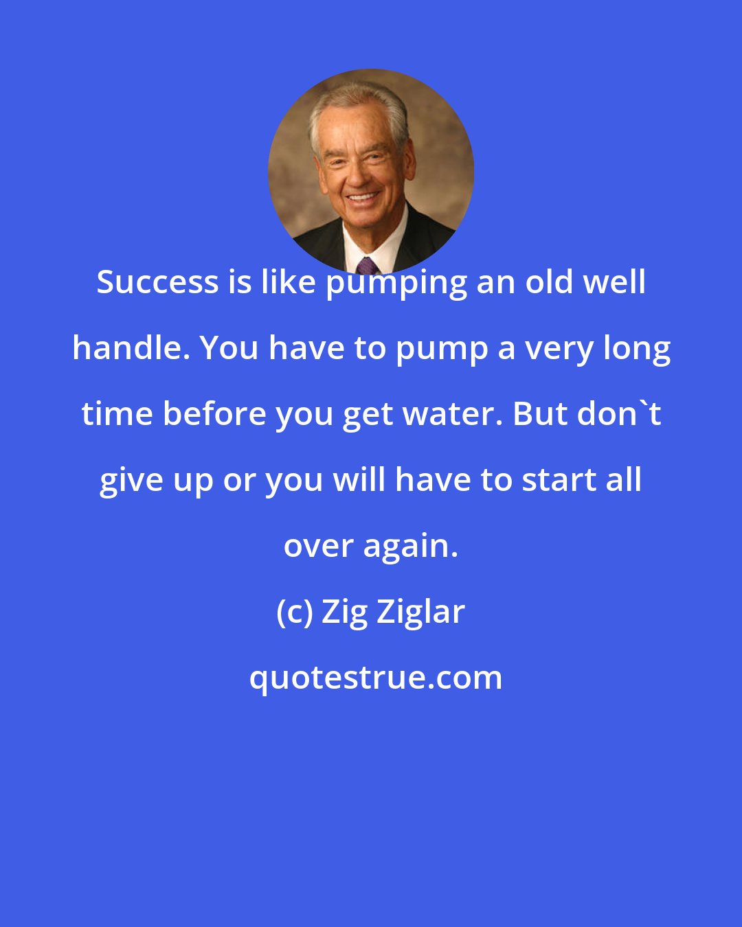 Zig Ziglar: Success is like pumping an old well handle. You have to pump a very long time before you get water. But don't give up or you will have to start all over again.