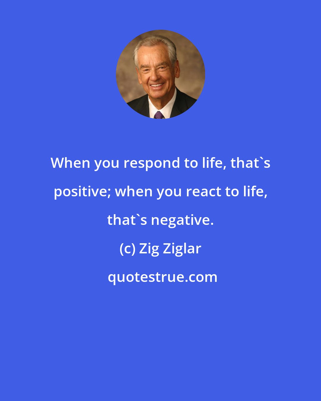 Zig Ziglar: When you respond to life, that's positive; when you react to life, that's negative.