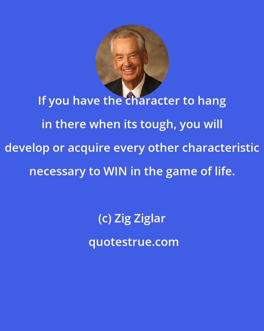 Zig Ziglar: If you have the character to hang in there when its tough, you will develop or acquire every other characteristic necessary to WIN in the game of life.